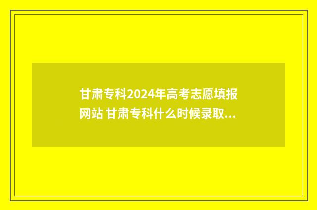 甘肃专科2024年高考志愿填报网站 甘肃专科什么时候录取结束