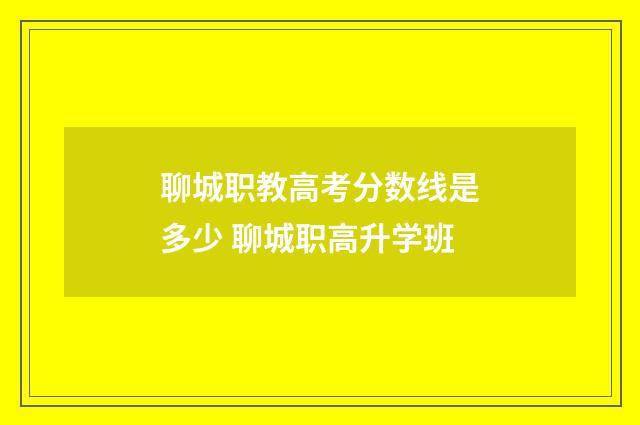 聊城职教高考分数线是多少 聊城职高升学班