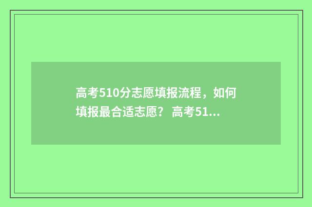 高考510分志愿填报流程，如何填报最合适志愿？ 高考510分怎么样