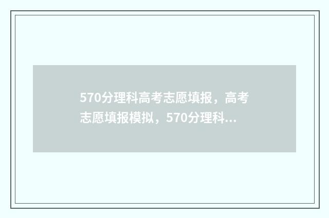 570分理科高考志愿填报，高考志愿填报模拟，570分理科考生最佳选择 理科高考570多分能报考什么大学