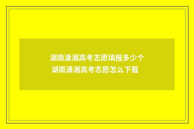 湖南潇湘高考志愿填报多少个 湖南潇湘高考志愿怎么下载