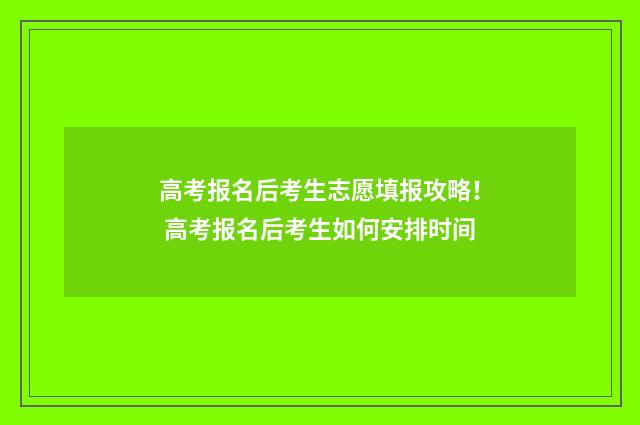 高考报名后考生志愿填报攻略！ 高考报名后考生如何安排时间