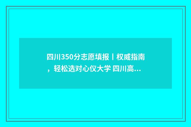 四川350分志愿填报丨权威指南，轻松选对心仪大学 四川高考350分推荐什么大学