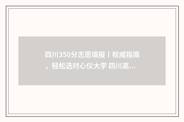 四川350分志愿填报丨权威指南，轻松选对心仪大学 四川高考350分推荐什么大学