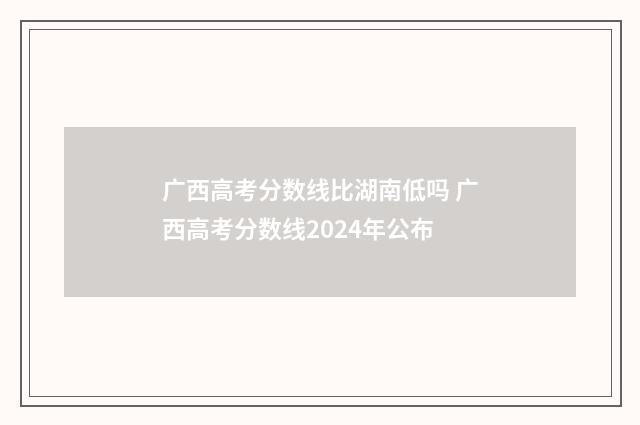 广西高考分数线比湖南低吗 广西高考分数线2024年公布