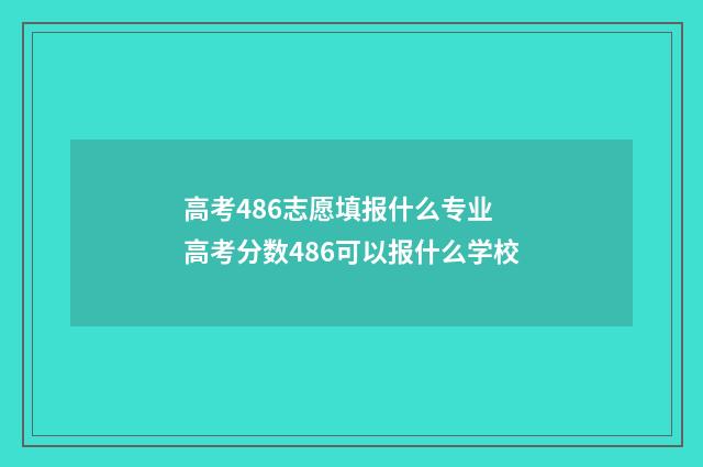 高考486志愿填报什么专业 高考分数486可以报什么学校