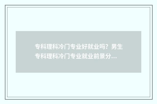 专科理科冷门专业好就业吗？男生专科理科冷门专业就业前景分析 专科冷门专业排名前十名