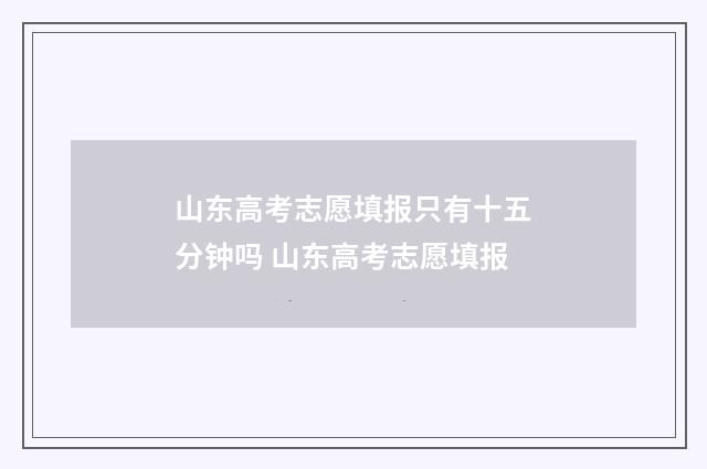 山东高考志愿填报只有十五分钟吗 山东高考志愿填报