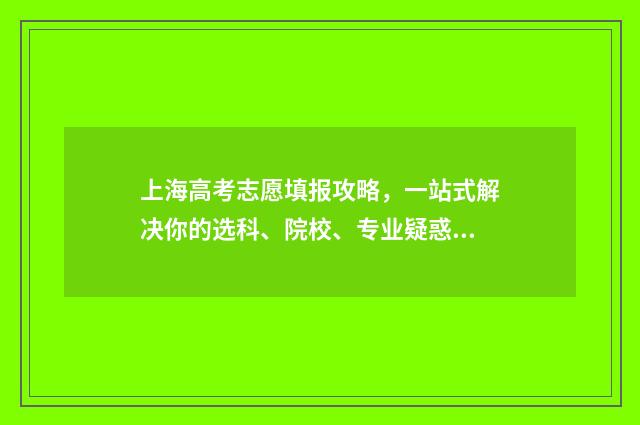 上海高考志愿填报攻略,一站式解决你的选科、院校、专业疑惑! 上海高考志愿填好后几时能查到?