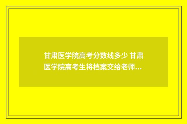甘肃医学院高考分数线多少 甘肃医学院高考生将档案交给老师后怎样处理