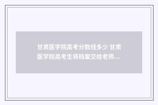 甘肃医学院高考分数线多少 甘肃医学院高考生将档案交给老师后怎样处理
