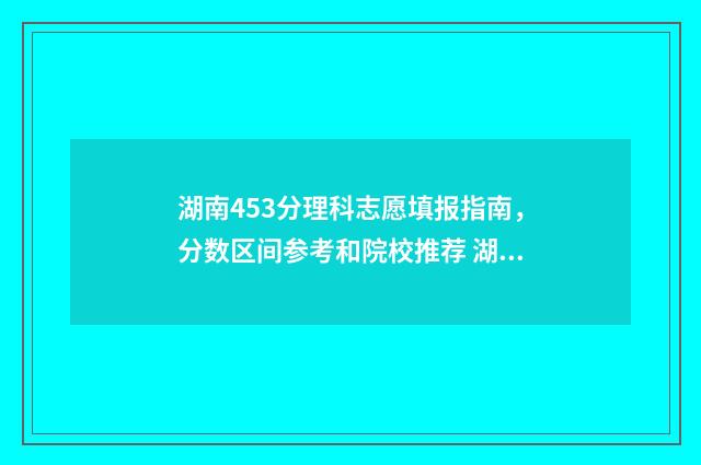 湖南453分理科志愿填报指南，分数区间参考和院校推荐 湖南456分理科