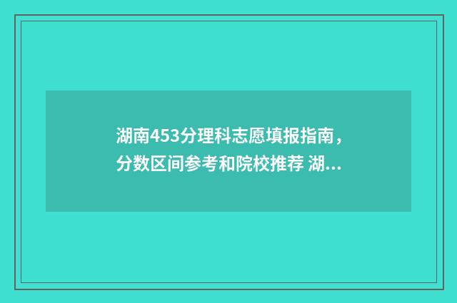 湖南453分理科志愿填报指南，分数区间参考和院校推荐 湖南456分理科