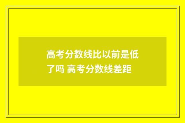 高考分数线比以前是低了吗 高考分数线差距