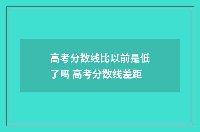 高考分数线比以前是低了吗 高考分数线差距