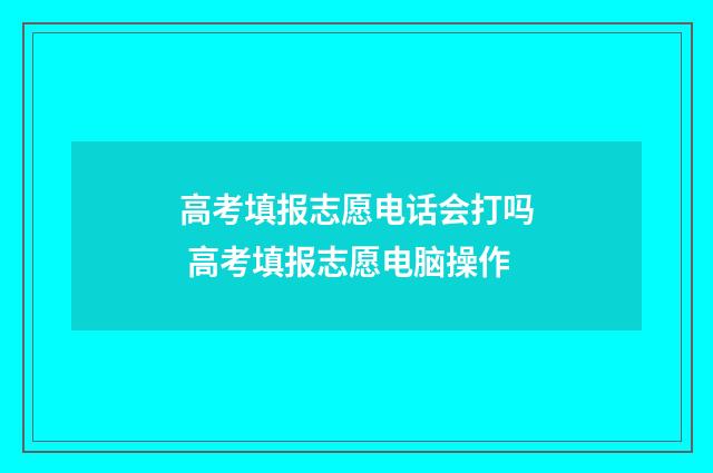 高考填报志愿电话会打吗 高考填报志愿电脑操作