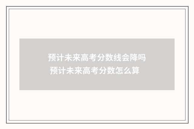 预计未来高考分数线会降吗 预计未来高考分数怎么算