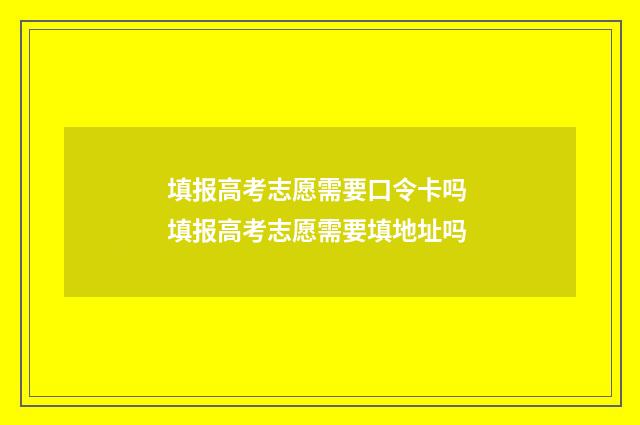 填报高考志愿需要口令卡吗 填报高考志愿需要填地址吗