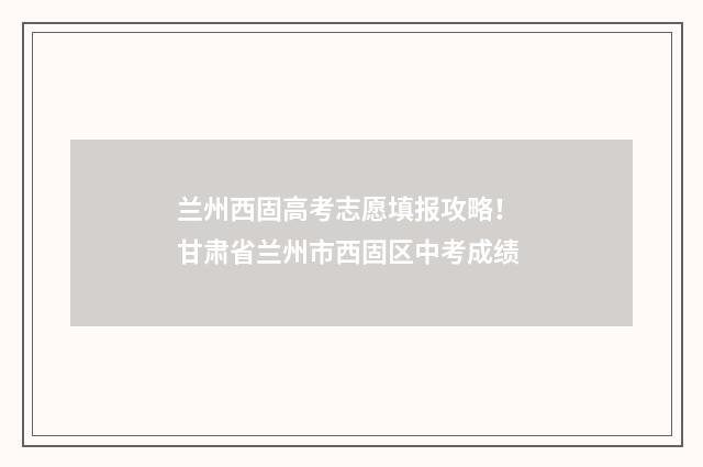 兰州西固高考志愿填报攻略！ 甘肃省兰州市西固区中考成绩