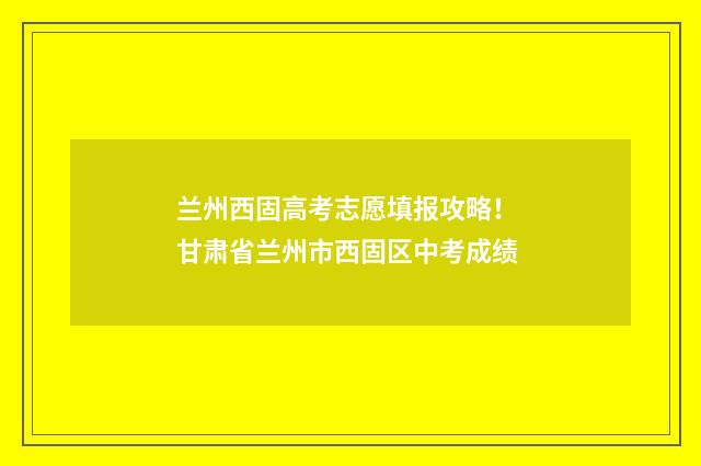 兰州西固高考志愿填报攻略！ 甘肃省兰州市西固区中考成绩
