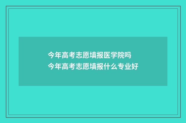 今年高考志愿填报医学院吗 今年高考志愿填报什么专业好