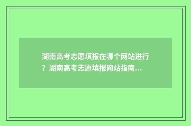 湖南高考志愿填报在哪个网站进行？湖南高考志愿填报网站指南 湖南高考志愿填报步骤图解