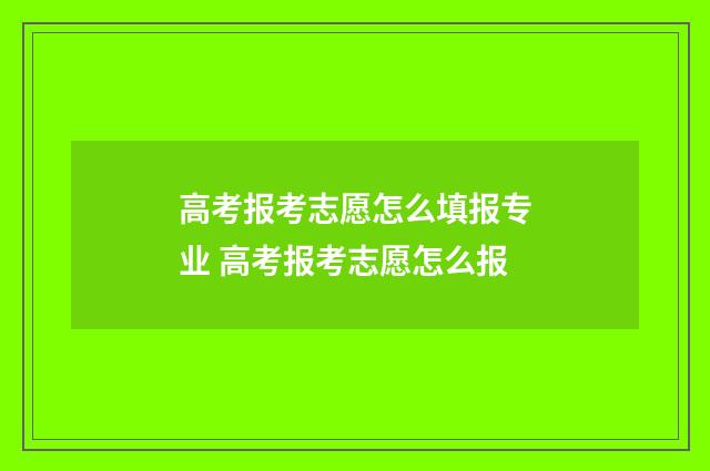 高考报考志愿怎么填报专业 高考报考志愿怎么报