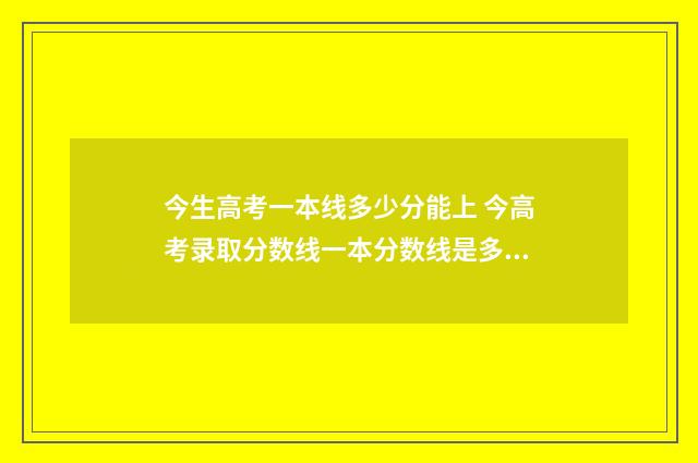 今生高考一本线多少分能上 今高考录取分数线一本分数线是多少高