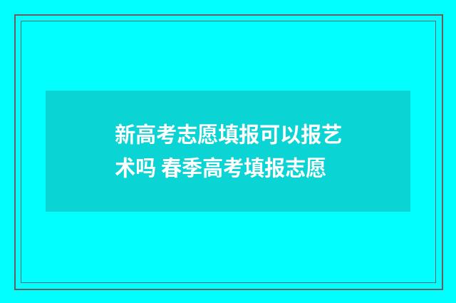 新高考志愿填报可以报艺术吗 春季高考填报志愿