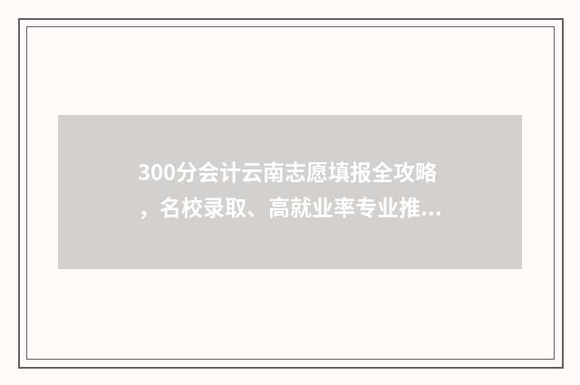 300分会计云南志愿填报全攻略，名校录取、高就业率专业推荐 2021云南会计