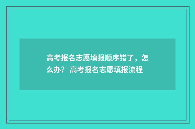 高考报名志愿填报顺序错了，怎么办？ 高考报名志愿填报流程