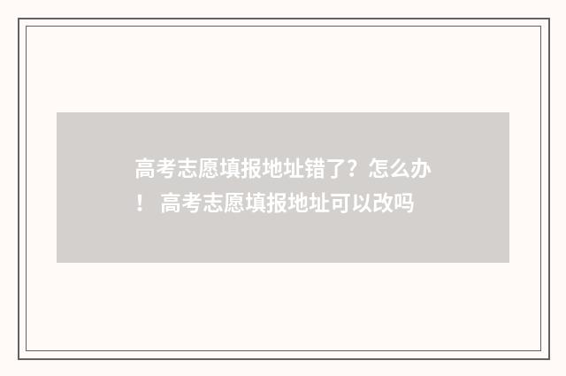 高考志愿填报地址错了？怎么办！ 高考志愿填报地址可以改吗