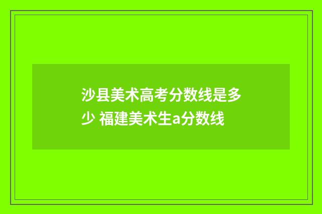 沙县美术高考分数线是多少 福建美术生a分数线