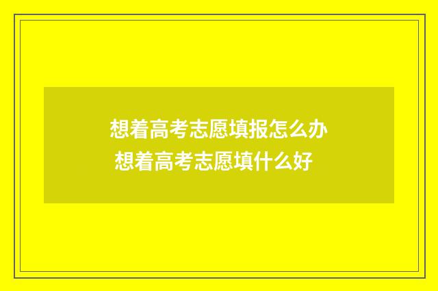 想着高考志愿填报怎么办 想着高考志愿填什么好