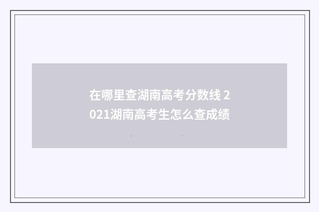 在哪里查湖南高考分数线 2021湖南高考生怎么查成绩