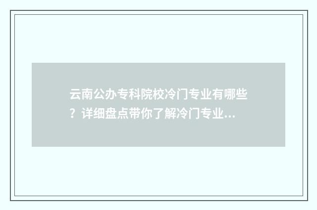云南公办专科院校冷门专业有哪些？详细盘点带你了解冷门专业现状 云南公办专科院校名单