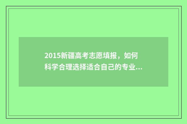 2015新疆高考志愿填报，如何科学合理选择适合自己的专业和学校？ 2015年新疆高考录取分数线表