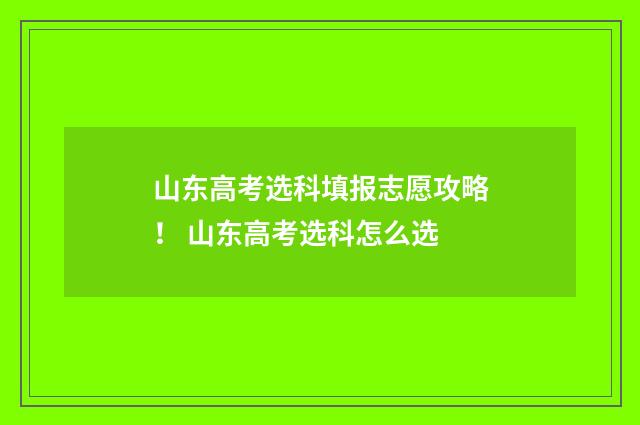 山东高考选科填报志愿攻略！ 山东高考选科怎么选