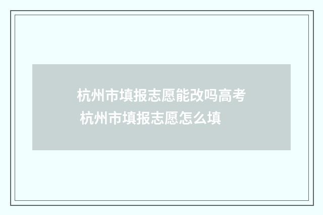 杭州市填报志愿能改吗高考 杭州市填报志愿怎么填