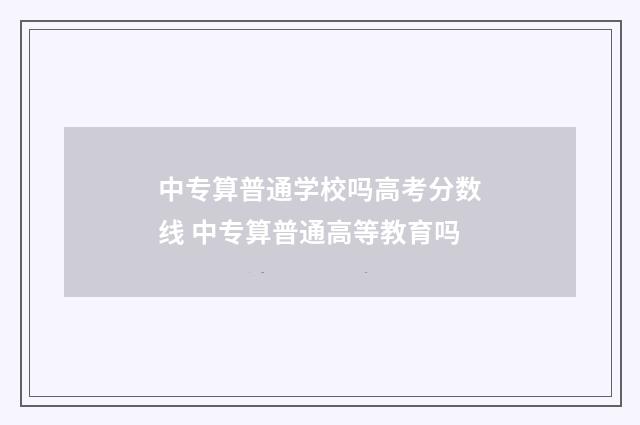 中专算普通学校吗高考分数线 中专算普通高等教育吗