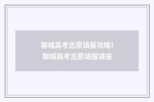 聊城高考志愿填报攻略！ 聊城高考志愿填报讲座