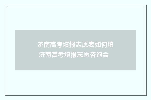 济南高考填报志愿表如何填 济南高考填报志愿咨询会
