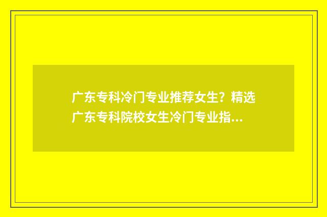广东专科冷门专业推荐女生？精选广东专科院校女生冷门专业指南 广东冷门专业