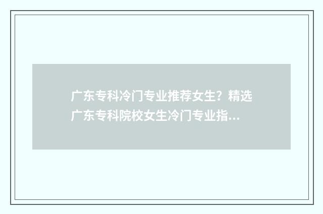 广东专科冷门专业推荐女生？精选广东专科院校女生冷门专业指南 广东冷门专业