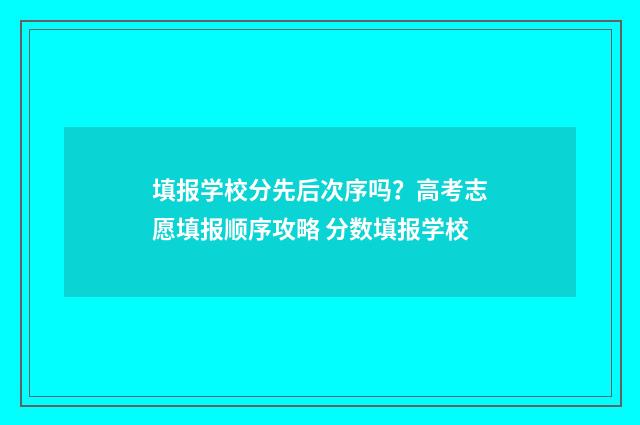 填报学校分先后次序吗？高考志愿填报顺序攻略 分数填报学校