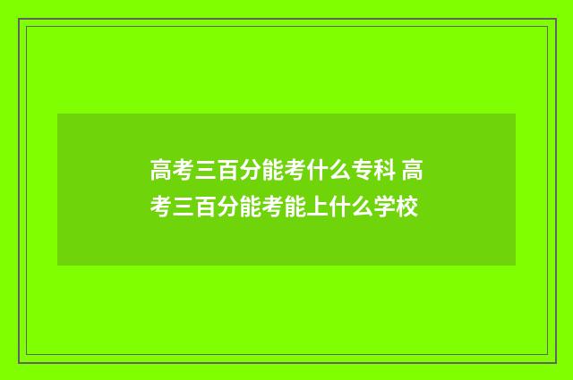 高考三百分能考什么专科 高考三百分能考能上什么学校