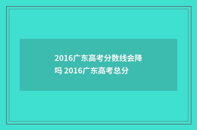 2016广东高考分数线会降吗 2016广东高考总分