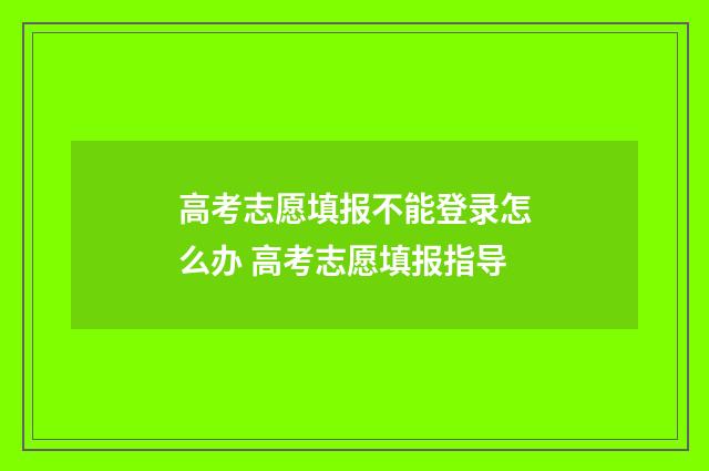高考志愿填报不能登录怎么办 高考志愿填报指导