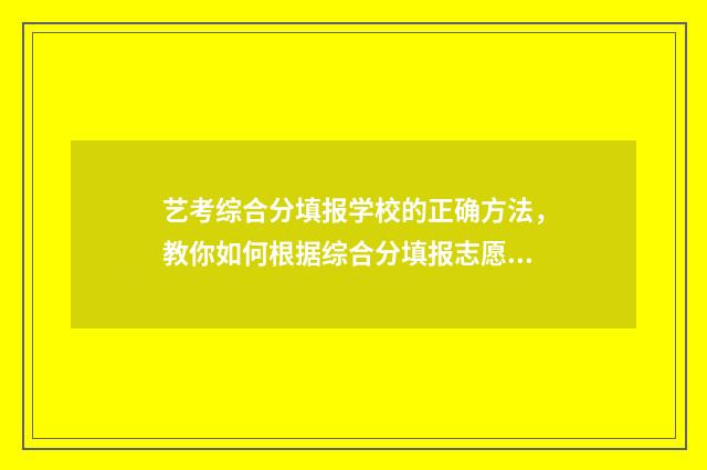 艺考综合分填报学校的正确方法，教你如何根据综合分填报志愿 艺考综合分计算公式