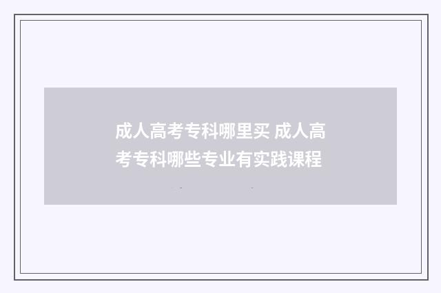成人高考专科哪里买 成人高考专科哪些专业有实践课程